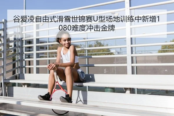谷爱凌自由式滑雪世锦赛U型场地训练中新增1080难度冲击金牌
